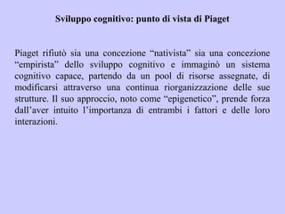 Sviluppo cognitivo: punto di vista di Piaget
Piaget rifiutò sia una concezione “nativista” sia una concezione
“empirista” dello sviluppo cognitivo e immaginò un sistema
cognitivo capace, partendo da un pool di risorse assegnate, di
modificarsi attraverso una continua riorganizzazione delle sue
strutture. Il suo approccio, noto come “epigenetico”, prende forza
dall’aver intuito l’importanza di entrambi i fattori e delle loro
interazioni.
 