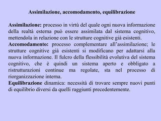 Assimilazione, accomodamento, equilibrazione
Assimilazione: processo in virtù del quale ogni nuova informazione
della realtà esterna può essere assimilata dal sistema cognitivo,
mettendola in relazione con le strutture cognitive già esistenti.
Accomodamento: processo complementare all’assimilazione; le
strutture cognitive già esistenti si modificano per adattarsi alla
nuova informazione. Il fulcro della flessibilità evolutiva del sistema
cognitivo, che è quindi un sistema aperto e obbligato a
ristrutturazioni continue ma regolate, sta nel processo di
riorganizzazione interna.
Equilibrazione dinamica: necessità di trovare sempre nuovi punti
di equilibrio diversi da quelli raggiunti precedentemente.
 