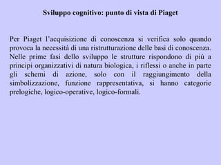 Sviluppo cognitivo: punto di vista di Piaget
Per Piaget l’acquisizione di conoscenza si verifica solo quando
provoca la necessità di una ristrutturazione delle basi di conoscenza.
Nelle prime fasi dello sviluppo le strutture rispondono di più a
principi organizzativi di natura biologica, i riflessi o anche in parte
gli schemi di azione, solo con il raggiungimento della
simbolizzazione, funzione rappresentativa, si hanno categorie
prelogiche, logico-operative, logico-formali.
 
