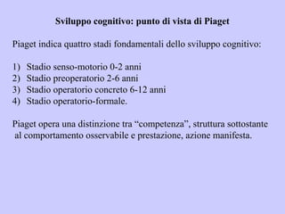 Sviluppo cognitivo: punto di vista di Piaget
Piaget indica quattro stadi fondamentali dello sviluppo cognitivo:
1) Stadio senso-motorio 0-2 anni
2) Stadio preoperatorio 2-6 anni
3) Stadio operatorio concreto 6-12 anni
4) Stadio operatorio-formale.
Piaget opera una distinzione tra “competenza”, struttura sottostante
al comportamento osservabile e prestazione, azione manifesta.
 