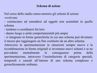 Schema di azione
Nel corso dello stadio senso-motorio gli schemi di azione
-evolvono
- cominciano ad estendersi ad oggetti non assimilati in quello
schema
- tendono a coordinarsi fra loro
- danno luogo a unità comportamentali più ampie
- si integrano in forme gerarchiche in cui uno schema può diventare
il mezzo per raggiungere un fine costituito da un altro schema.
Attraverso la sperimentazione in situazioni sempre nuove e la
ricombinazione in forme originali si inventano nuovi schemi e se ne
prevedono mentalmente le conseguenze prima della
sperimentazione, attraverso l’assimilazione di categorie spaziali,
temporali e causali all’interno di uno schema complesso e
gerarchicamente ordinato.
 