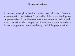Schema di azione
A questo punto gli schemi di azione sono diventati “strutture
senso-motorie interiorizzate”, preludio della vera intelligenza
rappresentativa. Il bambino continua la sua conoscenza del mondo
attraverso azioni che compie su di esso, ma comincia anche a
formarsi rappresentazioni mentali degli esiti delle proprie azioni.
 