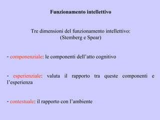 Funzionamento intellettivo
Tre dimensioni del funzionamento intellettivo:
(Stemberg e Spear)
- componenziale: le componenti dell’atto cognitivo
- esperienziale: valuta il rapporto tra queste componenti e
l’esperienza
- contestuale: il rapporto con l’ambiente
 