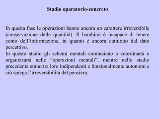 Stadio oparatorio-concreto
In questa fase le operazioni hanno ancora un carattere irreversibile
(conservazione delle quantità). Il bambino è incapace di tenere
conto dell’informazione, in quanto è ancora catturato dal dato
percettivo.
In questo stadio gli schemi mentali cominciano a coordinarsi e
organizzarsi nelle “operazioni mentali”, mentre nello stadio
precedente erano tra loro indipendenti e funzionalmente autonomi e
ciò spiega l’irreversibilità del pensiero.
 
