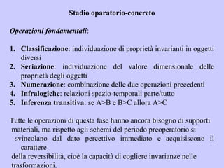 Stadio oparatorio-concreto
Operazioni fondamentali:
1. Classificazione: individuazione di proprietà invarianti in oggetti
diversi
2. Seriazione: individuazione del valore dimensionale delle
proprietà degli oggetti
3. Numerazione: combinazione delle due operazioni precedenti
4. Infralogiche: relazioni spazio-temporali parte/tutto
5. Inferenza transitiva: se A>B e B>C allora A>C
Tutte le operazioni di questa fase hanno ancora bisogno di supporti
materiali, ma rispetto agli schemi del periodo preoperatorio si
svincolano dal dato percettivo immediato e acquisiscono il
carattere
della reversibilità, cioè la capacità di cogliere invarianze nelle
trasformazioni.
 