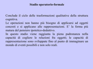 Stadio operatorio-formale
Conclude il ciclo delle trasformazioni qualitative della struttura
cognitiva.
Le operazioni non hanno più bisogno di applicarsi ad oggetti
concreti e si applicano alle rappresentazioni. E’ la forma più
matura del pensiero ipotetico-deduttivo.
In questo stadio viene raggiunta la piena padronanza nella
capacità di cogliere le relazioni fra oggetti; le capacità di
rappresentazione sono sviluppate fino al punto di immaginare un
mondo di eventi possibili e non solo reali.
 