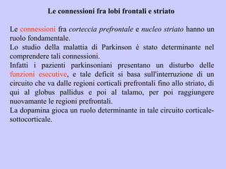Le connessioni fra lobi frontali e striato
Le connessioni fra corteccia prefrontale e nucleo striato hanno un
ruolo fondamentale.
Lo studio della malattia di Parkinson è stato determinante nel
comprendere tali connessioni.
Infatti i pazienti parkinsoniani presentano un disturbo delle
funzioni esecutive, e tale deficit si basa sull'interruzione di un
circuito che va dalle regioni corticali prefrontali fino allo striato, di
qui al globus pallidus e poi al talamo, per poi raggiungere
nuovamante le regioni prefrontali.
La dopamina gioca un ruolo determinante in tale circuito corticale-
sottocorticale.
 