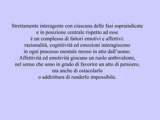 Strettamente interagente con ciascuna delle fasi sopraindicate
e in posizione centrale rispetto ad esse
è un complesso di fattori emotivi e affettivi:
razionalità, cognitività ed emozioni interagiscono
in ogni processo mentale messo in atto dall’uomo.
Affettività ed emotività giocano un ruolo ambivalente,
nel senso che sono in grado di favorire un atto di pensiero,
ma anche di ostacolarlo
o addirittura di renderlo impossibile.
 
