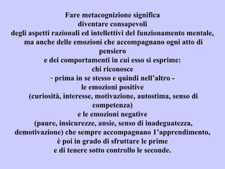 Fare metacognizione significa
diventare consapevoli
degli aspetti razionali ed intellettivi del funzionamento mentale,
ma anche delle emozioni che accompagnano ogni atto di
pensiero
e dei comportamenti in cui esso si esprime:
chi riconosce
- prima in se stesso e quindi nell’altro -
le emozioni positive
(curiosità, interesse, motivazione, autostima, senso di
competenza)
e le emozioni negative
(paure, insicurezze, ansie, senso di inadeguatezza,
demotivazione) che sempre accompagnano 1’apprendimento,
è poi in grado di sfruttare le prime
e di tenere sotto controllo le seconde.
 