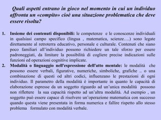 Quali aspetti entrano in gioco nel momento in cui un individuo
affronta un «compito» cioè una situazione problematica che deve
essere risolta?
1. Insieme dei contenuti disponibili: le competenze e le conoscenze individuali
in qualsiasi campo specifico (lingua , matematica, scienze….) sono legate
direttamente al retroterra educativo, personale e culturale. Contenuti che siano
poco familiari all’individuo possono richiedere un tale sforzo per essere
padroneggiati, da limitare la possibilità di cogliere precise indicazioni sulle
funzioni ed operazioni cognitive implicate.
2. Modalità o linguaggio nell'espressione dell'atto mentale: le modalità che
possono essere verbali, figurative, numeriche, simboliche, grafiche .. o una
combinazione di questi od altri codici, influenzano le prestazioni di ogni
individuo. Il parametro della modalità è importante in quanto le capacità di
elaborazione espresse da un soggetto riguardo ad un’unica modalità possono
non riflettere la sua capacità rispetto ad un’altra modalità. Ad esempio , un
soggetto può essere capace di risolvere un’operazione matematica con successo
quando questa viene presentata in forma numerica e fallire rispetto allo stesso
problema formulato con modalità verbale.
 