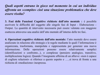 Quali aspetti entrano in gioco nel momento in cui un individuo
affronta un «compito» cioè una situazione problematica che deve
essere risolta?
3. Fasi delle Funzioni Cognitive richieste dall’atto mentale : è possibile
ascrivere le difficoltà del soggetto alle singole fasi di Input - Elaborazione -
Output. La quantità di intervento necessaria può essere valutata con maggiore
esattezza attraverso una analisi dell’atto mentale all’interno delle tre fasi.
4. Operazioni cognitive richieste dall'atto mentale: l’atto mentale deve essere
analizzato in relazione alle strategie e le regole mediante le quali l’informazione è
organizzata, trasformata, manipolata e rappresentata per generare una nuova
informazione. Delle operazioni possono essere relativamente semplici
(identificazioni o confronto...), o complesse (pensiero analogico, transitivo,
moltiplicazione logica). Quando l’insegnante afferma di un allievo: «non è capace
di cogliere relazioni» si riferisce a questo aspetto e …..si trova di fronte a una
richiesta di «mediazione» inespressa.
 