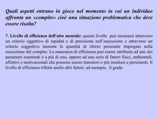 Quali aspetti entrano in gioco nel momento in cui un individuo
affronta un «compito» cioè una situazione problematica che deve
essere risolta?
7. Livello di efficienza dell'atto mentale: questo livello può misurarsi attraverso
un criterio oggettivo di rapidità e di precisione nell’esecuzione e attraverso un
criterio soggettivo inerente la quantità di sforzo personale impiegato nella
esecuzione del compito. La mancanza di efficienza può essere attribuita ad uno dei
parametri esaminati o a più di uno, oppure ad una serie di fattori fisici, ambientali,
affettivi e motivazionali che possono essere transitori o più insidiosi e persistenti. Il
livello di efficienza riflette anche altri fattori, ad esempio, il grado
 