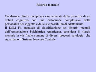 Ritardo mentale
Condizione clinica complessa caratterizzata dalla presenza di un
deficit cognitivo con una distorsione complessiva della
personalità del soggetto e delle sue possibilità di adattamento.
Il DSM IV, manuale di classificazione dei disturbi mentali
dell’Associazione Psichiatrica Americana, considera il ritardo
mentale la via finale comune di diversi processi patologici che
riguardano il Sistema Nervoso Centrale.
 