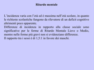 Ritardo mentale
L’incidenza varia con l’età ed è massima nell’età scolare, in quanto
le richieste scolastiche fungono da rilevatore di un deficit cognitivo
altrimenti poco apparente.
Differenze di incidenza in rapporto alla classe sociale sono
significative per le forme di Ritardo Mentale Lieve o Medio,
mentre nelle forme più gravi non si evidenziano differenze.
Il rapporto tra i sessi è di 1,5:1 in favore dei maschi.
 