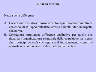 Ritardo mentale
Natura della differenza
A. Concezione evolutiva: funzionamento cognitivo caratterizzato da
una curva di sviluppo rallentata, arresto a livelli inferiori rispetto
alla norma.
B. Concezione strutturale: differenze qualitative per quello che
riguarda l’organizzazione strutturale della cognizione, nel senso
che i principi generali che regolano il funzionamento cognitivo
normale non continuano a valere nel ritardo mentale
 