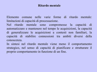Ritardo mentale
Elemento comune nelle varie forme di ritardo mentale:
limitazioni di capacità di processazione.
Nel ritardo mentale sono compromesse la capacità di
automatizzare e mantenere nel tempo le acquisizioni, la capacità
di generalizzare le acquisizioni a contesti non familiari, la
capacità di stabilire connessioni tra ambiti diversi della
conoscenza.
In sintesi nel ritardo mentale viene meno il comportamento
strategico, nel senso di capacità di pianificare e strutturare il
proprio comportamento in funzione di un fine.
 