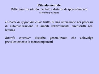 Ritardo mentale
Differenze tra ritardo mentale e disturbi di apprendimento
(Sternberg e Spear)
Disturbi di apprendimento: frutto di una alterazione nei processi
di automatizzazione in ambiti relativamente circoscritti (es.
lettura)
Ritardo mentale: disturbo generalizzato che coinvolge
prevalentemente le metacomponenti
 