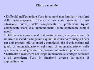 Ritardo mentale
• Difficoltà nell’estendere l’uso in compiti non familiari (transfert)
delle metacomponenti (ricorso a una certa strategia in una
situazione nuova), delle componenti di prestazione (quale
componente usare) o di apprendimento (come apprendere compiti
nuovi)
• Difficoltà nei processi di automatizzazione, che permettono di
ridurre il dispendio energetico e quindi di conservare energia libera
per altri processi più volontari e complessi, che si evidenziano nel
grado di automatizzazione, nel ritmo di automatizzazione, nella
qualità e nella integrazione tra processi automatici e processi attivi.
• Difficoltà a mantenere nel tempo in memoria le strategie acquisite
e ad estenderne l’uso in situaizoni diverse da quelle di
apprendimento.
 