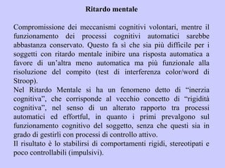 Ritardo mentale
Compromissione dei meccanismi cognitivi volontari, mentre il
funzionamento dei processi cognitivi automatici sarebbe
abbastanza conservato. Questo fa sì che sia più difficile per i
soggetti con ritardo mentale inibire una risposta automatica a
favore di un’altra meno automatica ma più funzionale alla
risoluzione del compito (test di interferenza color/word di
Stroop).
Nel Ritardo Mentale si ha un fenomeno detto di “inerzia
cognitiva”, che corrisponde al vecchio concetto di “rigidità
cognitiva”, nel senso di un alterato rapporto tra processi
automatici ed effortful, in quanto i primi prevalgono sul
funzionamento cognitivo del soggetto, senza che questi sia in
grado di gestirli con processi di controllo attivo.
Il risultato è lo stabilirsi di comportamenti rigidi, stereotipati e
poco controllabili (impulsivi).
 
