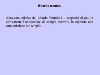 Ritardo mentale
Altra caratteristica del Ritardo Mentale è l’incapacità di gestire
attivamente l’allocazione di energia attentiva in rapporto alle
caratteristiche del compito.
 
