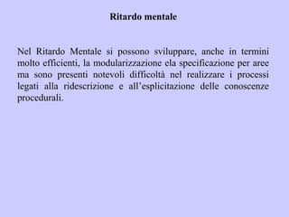 Ritardo mentale
Nel Ritardo Mentale si possono sviluppare, anche in termini
molto efficienti, la modularizzazione ela specificazione per aree
ma sono presenti notevoli difficoltà nel realizzare i processi
legati alla ridescrizione e all’esplicitazione delle conoscenze
procedurali.
 