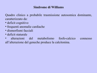 Sindrome di Williams
Quadro clinico a probabile trasmissione autosomica dominante,
caratterizzato da:
• deficit cognitivo
• frequenti anomalie cardiache
• dismorfismi facciali
• deficit staturale
• alterazioni del metabolismo fosfo-calcico connesso
all’alterazione del geneche produce la calcitonina.
 