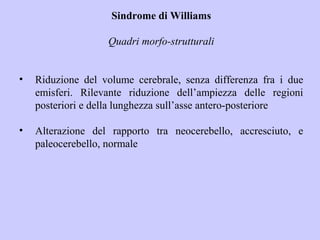 Sindrome di Williams
Quadri morfo-strutturali
• Riduzione del volume cerebrale, senza differenza fra i due
emisferi. Rilevante riduzione dell’ampiezza delle regioni
posteriori e della lunghezza sull’asse antero-posteriore
• Alterazione del rapporto tra neocerebello, accresciuto, e
paleocerebello, normale
 