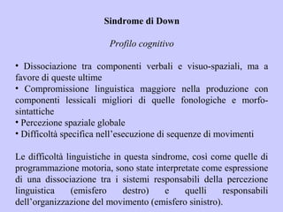 Sindrome di Down
Profilo cognitivo
• Dissociazione tra componenti verbali e visuo-spaziali, ma a
favore di queste ultime
• Compromissione linguistica maggiore nella produzione con
componenti lessicali migliori di quelle fonologiche e morfo-
sintattiche
• Percezione spaziale globale
• Difficoltà specifica nell’esecuzione di sequenze di movimenti
Le difficoltà linguistiche in questa sindrome, così come quelle di
programmazione motoria, sono state interpretate come espressione
di una dissociazione tra i sistemi responsabili della percezione
linguistica (emisfero destro) e quelli responsabili
dell’organizzazione del movimento (emisfero sinistro).
 