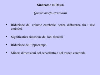 Sindrome di Down
Quadri morfo-strutturali
• Riduzione del volume cerebrale, senza differenza fra i due
emisferi.
• Significativa riduzione dei lobi frontali
• Riduzione dell’ippocampo
• Minori dimensioni del cervelletto e del tronco cerebrale
 