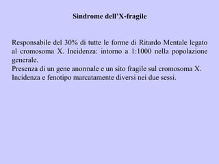 Sindrome dell’X-fragile
Responsabile del 30% di tutte le forme di Ritardo Mentale legato
al cromosoma X. Incidenza: intorno a 1:1000 nella popolazione
generale.
Presenza di un gene anormale e un sito fragile sul cromosoma X.
Incidenza e fenotipo marcatamente diversi nei due sessi.
 