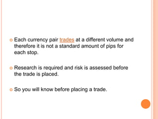  Each currency pair trades at a different volume and
therefore it is not a standard amount of pips for
each stop.
 Research is required and risk is assessed before
the trade is placed.
 So you will know before placing a trade.
 