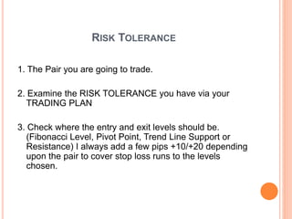 RISK TOLERANCE
1. The Pair you are going to trade.
2. Examine the RISK TOLERANCE you have via your
TRADING PLAN
3. Check where the entry and exit levels should be.
(Fibonacci Level, Pivot Point, Trend Line Support or
Resistance) I always add a few pips +10/+20 depending
upon the pair to cover stop loss runs to the levels
chosen.
 