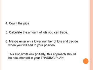 4. Count the pips
5. Calculate the amount of lots you can trade.
6. Maybe enter on a lower number of lots and decide
when you will add to your position.
This also limits risk (initially) this approach should
be documented in your TRADING PLAN.
 