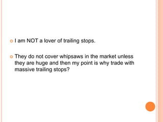  I am NOT a lover of trailing stops.
 They do not cover whipsaws in the market unless
they are huge and then my point is why trade with
massive trailing stops?
 