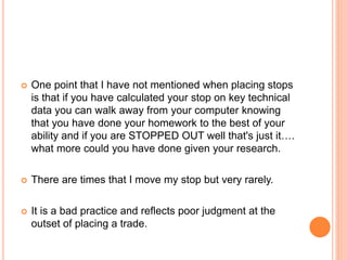  One point that I have not mentioned when placing stops
is that if you have calculated your stop on key technical
data you can walk away from your computer knowing
that you have done your homework to the best of your
ability and if you are STOPPED OUT well that's just it….
what more could you have done given your research.
 There are times that I move my stop but very rarely.
 It is a bad practice and reflects poor judgment at the
outset of placing a trade.
 