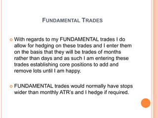FUNDAMENTAL TRADES
 With regards to my FUNDAMENTAL trades I do
allow for hedging on these trades and I enter them
on the basis that they will be trades of months
rather than days and as such I am entering these
trades establishing core positions to add and
remove lots until I am happy.
 FUNDAMENTAL trades would normally have stops
wider than monthly ATR’s and I hedge if required.
 