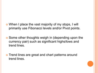  When I place the vast majority of my stops, I will
primarily use Fibonacci levels and/or Pivot points.
 Some other thoughts weigh in (depending upon the
currency pair) such as significant highs/lows and
trend lines.
 Trend lines are great and chart patterns around
trend lines.
 