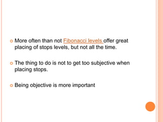  More often than not Fibonacci levels offer great
placing of stops levels, but not all the time.
 The thing to do is not to get too subjective when
placing stops.
 Being objective is more important
 