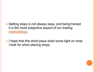  Setting stops is not always easy, and being honest
it is the most subjective aspect of our trading
methodology.
 I hope that this short piece shed some light on what
I look for when placing stops.
 