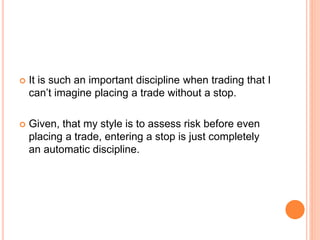  It is such an important discipline when trading that I
can’t imagine placing a trade without a stop.
 Given, that my style is to assess risk before even
placing a trade, entering a stop is just completely
an automatic discipline.
 