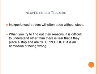 INEXPERIENCED TRADERS
 Inexperienced traders will often trade without stops.
 When you try to find out their reasons, it is difficult
to understand other than there is fear that if they
place a stop and are “STOPPED OUT” it is an
admission of being wrong.
 