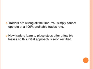  Traders are wrong all the time. You simply cannot
operate at a 100% profitable trades rate.
 New traders learn to place stops after a few big
losses so this initial approach is soon rectified.
 
