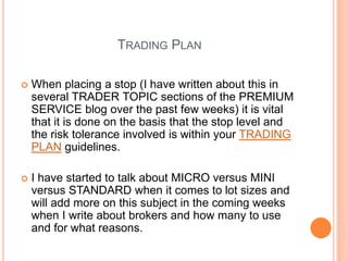 TRADING PLAN
 When placing a stop (I have written about this in
several TRADER TOPIC sections of the PREMIUM
SERVICE blog over the past few weeks) it is vital
that it is done on the basis that the stop level and
the risk tolerance involved is within your TRADING
PLAN guidelines.
 I have started to talk about MICRO versus MINI
versus STANDARD when it comes to lot sizes and
will add more on this subject in the coming weeks
when I write about brokers and how many to use
and for what reasons.
 