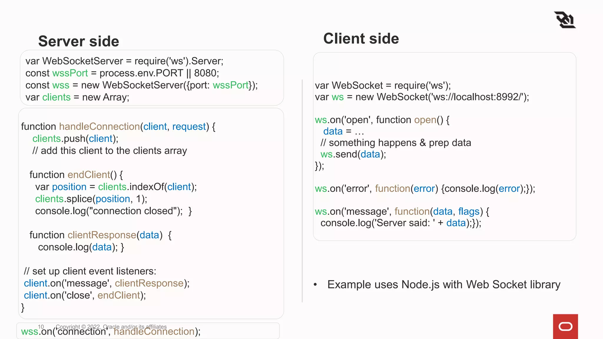 Server side
var WebSocket = require('ws');
var ws = new WebSocket('ws://localhost:8992/');
ws.on('open', function open() {
data = …
// something happens & prep data
ws.send(data);
});
ws.on('error', function(error) {console.log(error);});
ws.on('message', function(data, flags) {
console.log('Server said: ' + data);});
10 Copyright © 2022, Oracle and/or its affiliates
var WebSocketServer = require('ws').Server;
const wssPort = process.env.PORT || 8080;
const wss = new WebSocketServer({port: wssPort});
var clients = new Array;
function handleConnection(client, request) {
clients.push(client);
// add this client to the clients array
function endClient() {
var position = clients.indexOf(client);
clients.splice(position, 1);
console.log("connection closed"); }
function clientResponse(data) {
console.log(data); }
// set up client event listeners:
client.on('message', clientResponse);
client.on('close', endClient);
}
wss.on('connection', handleConnection);
Client side
• Example uses Node.js with Web Socket library
 