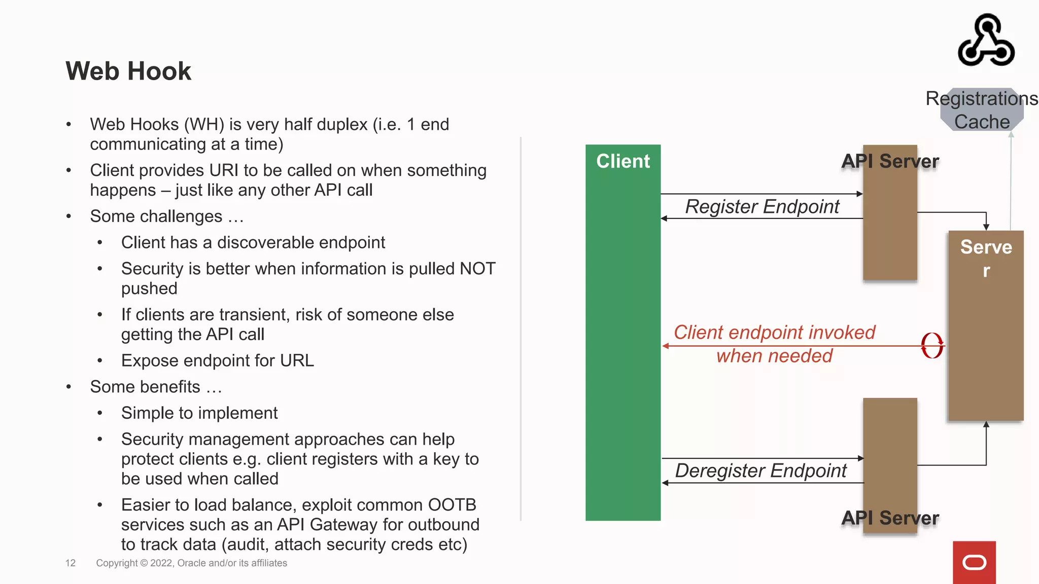 Web Hook
• Web Hooks (WH) is very half duplex (i.e. 1 end
communicating at a time)
• Client provides URI to be called on when something
happens – just like any other API call
• Some challenges …
• Client has a discoverable endpoint
• Security is better when information is pulled NOT
pushed
• If clients are transient, risk of someone else
getting the API call
• Expose endpoint for URL
• Some benefits …
• Simple to implement
• Security management approaches can help
protect clients e.g. client registers with a key to
be used when called
• Easier to load balance, exploit common OOTB
services such as an API Gateway for outbound
to track data (audit, attach security creds etc)
12 Copyright © 2022, Oracle and/or its affiliates
Client API Server
Register Endpoint
Client endpoint invoked
when needed
Serve
r
API Server
Deregister Endpoint
Registrations
Cache
 