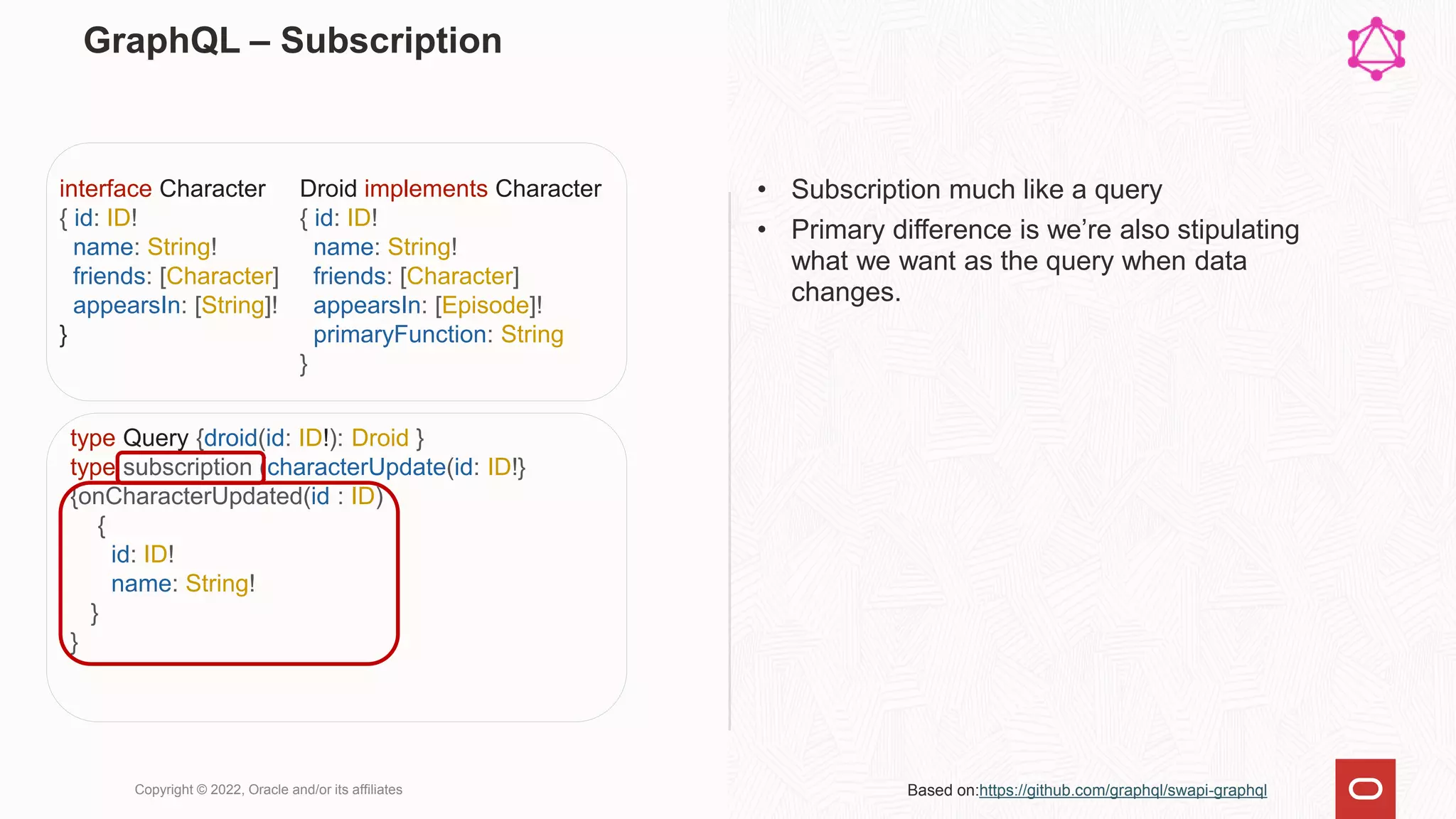 GraphQL – Subscription
• Subscription much like a query
• Primary difference is we’re also stipulating
what we want as the query when data
changes.
Copyright © 2022, Oracle and/or its affiliates
Droid implements Character
{ id: ID!
name: String!
friends: [Character]
appearsIn: [Episode]!
primaryFunction: String
}
interface Character
{ id: ID!
name: String!
friends: [Character]
appearsIn: [String]!
}
type Query {droid(id: ID!): Droid }
type subscription (characterUpdate(id: ID!}
{onCharacterUpdated(id : ID)
{
id: ID!
name: String!
}
}
Based on:https://github.com/graphql/swapi-graphql
 