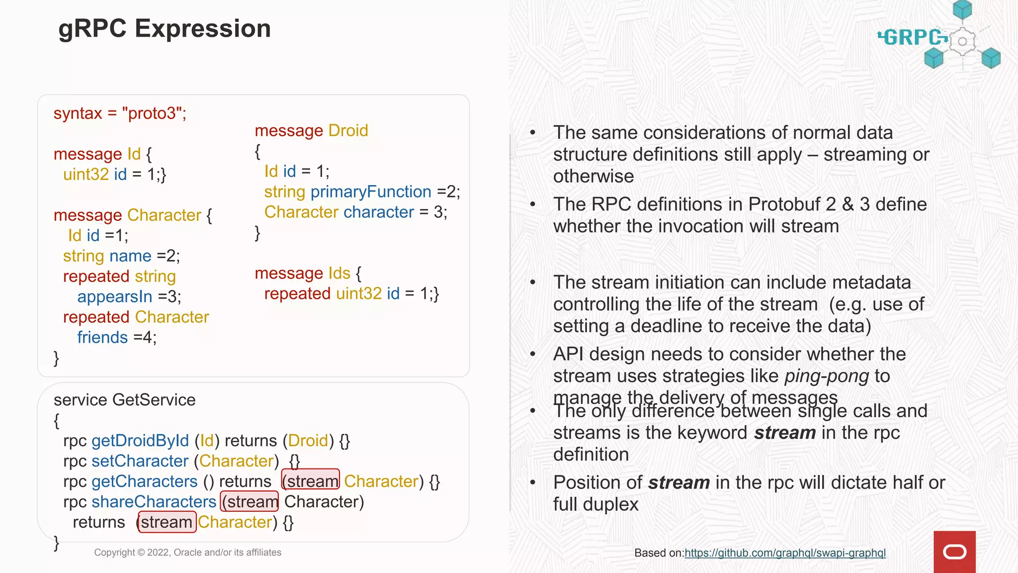 gRPC Expression
• The same considerations of normal data
structure definitions still apply – streaming or
otherwise
• The RPC definitions in Protobuf 2 & 3 define
whether the invocation will stream
• The stream initiation can include metadata
controlling the life of the stream (e.g. use of
setting a deadline to receive the data)
• API design needs to consider whether the
stream uses strategies like ping-pong to
manage the delivery of messages
Copyright © 2022, Oracle and/or its affiliates Based on:https://github.com/graphql/swapi-graphql
• The only difference between single calls and
streams is the keyword stream in the rpc
definition
• Position of stream in the rpc will dictate half or
full duplex
message Droid
{
Id id = 1;
string primaryFunction =2;
Character character = 3;
}
message Ids {
repeated uint32 id = 1;}
syntax = "proto3";
message Id {
uint32 id = 1;}
message Character {
Id id =1;
string name =2;
repeated string
appearsIn =3;
repeated Character
friends =4;
}
service GetService
{
rpc getDroidById (Id) returns (Droid) {}
rpc setCharacter (Character) {}
rpc getCharacters () returns (stream Character) {}
rpc shareCharacters (stream Character)
returns (stream Character) {}
}
 