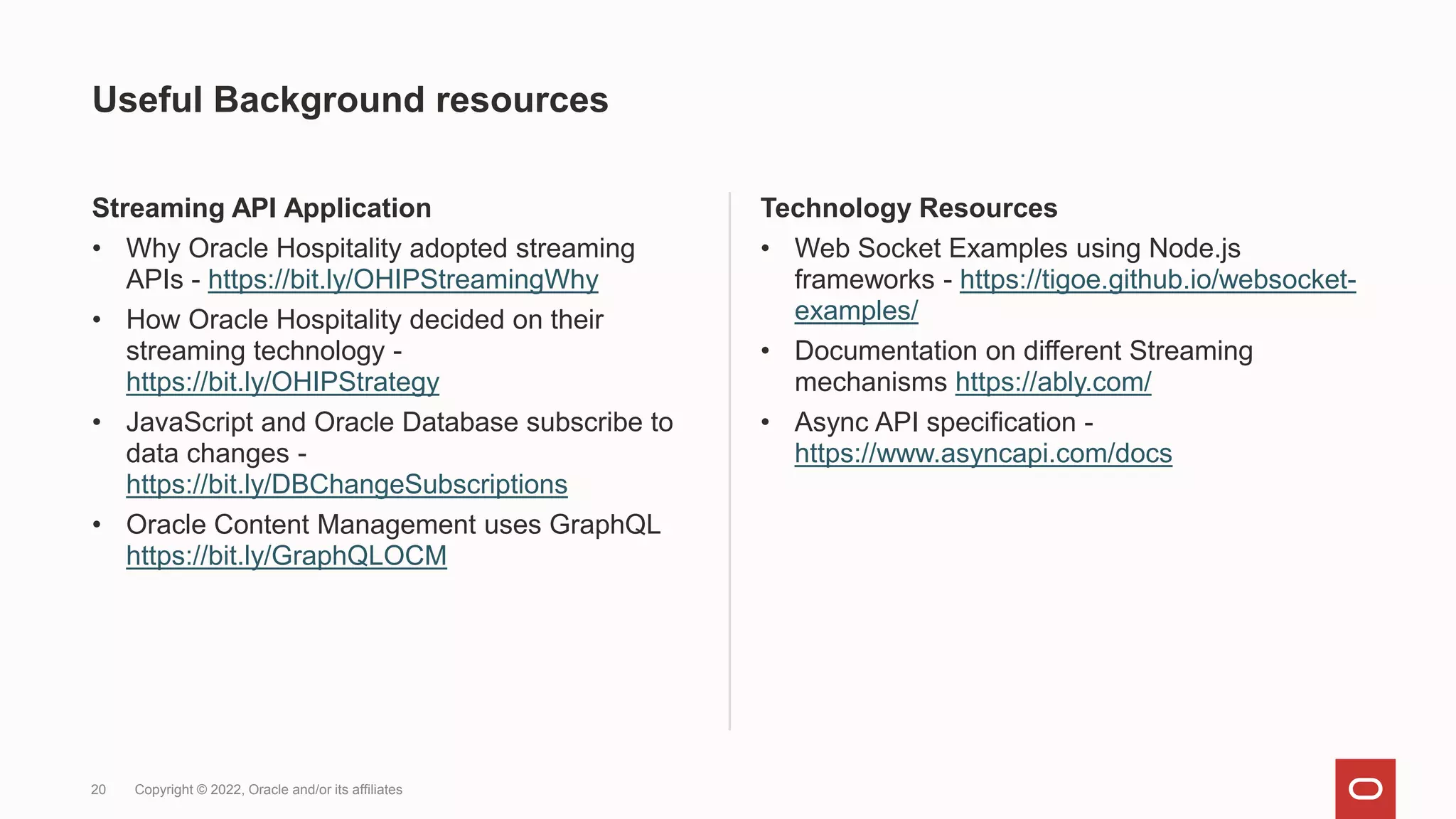 Useful Background resources
Streaming API Application
• Why Oracle Hospitality adopted streaming
APIs - https://bit.ly/OHIPStreamingWhy
• How Oracle Hospitality decided on their
streaming technology -
https://bit.ly/OHIPStrategy
• JavaScript and Oracle Database subscribe to
data changes -
https://bit.ly/DBChangeSubscriptions
• Oracle Content Management uses GraphQL
https://bit.ly/GraphQLOCM
Technology Resources
• Web Socket Examples using Node.js
frameworks - https://tigoe.github.io/websocket-
examples/
• Documentation on different Streaming
mechanisms https://ably.com/
• Async API specification -
https://www.asyncapi.com/docs
20 Copyright © 2022, Oracle and/or its affiliates
 