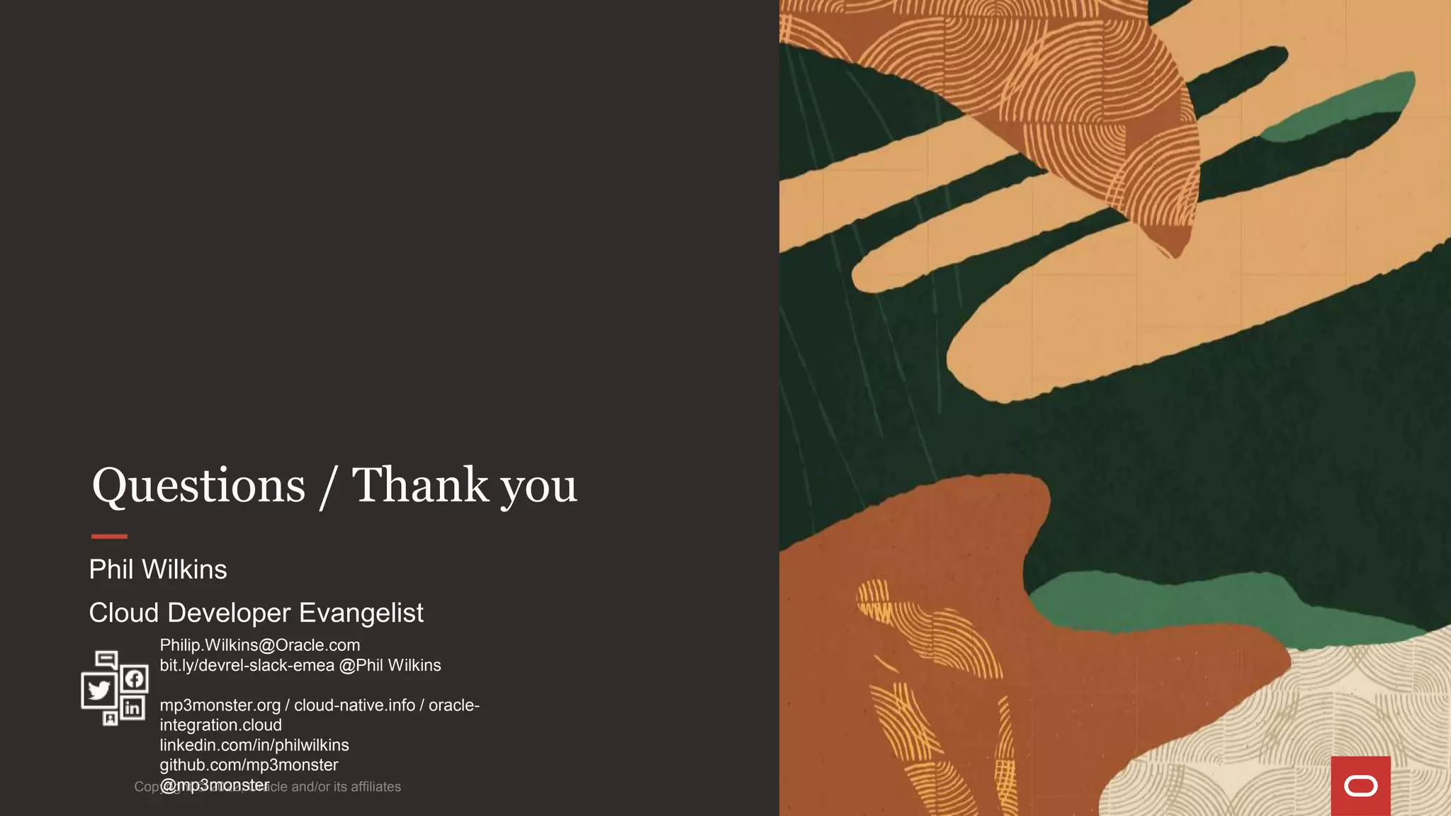 Questions / Thank you
Copyright © 2022, Oracle and/or its affiliates
Phil Wilkins
Cloud Developer Evangelist
Philip.Wilkins@Oracle.com
bit.ly/devrel-slack-emea @Phil Wilkins
mp3monster.org / cloud-native.info / oracle-
integration.cloud
linkedin.com/in/philwilkins
github.com/mp3monster
@mp3monster
 