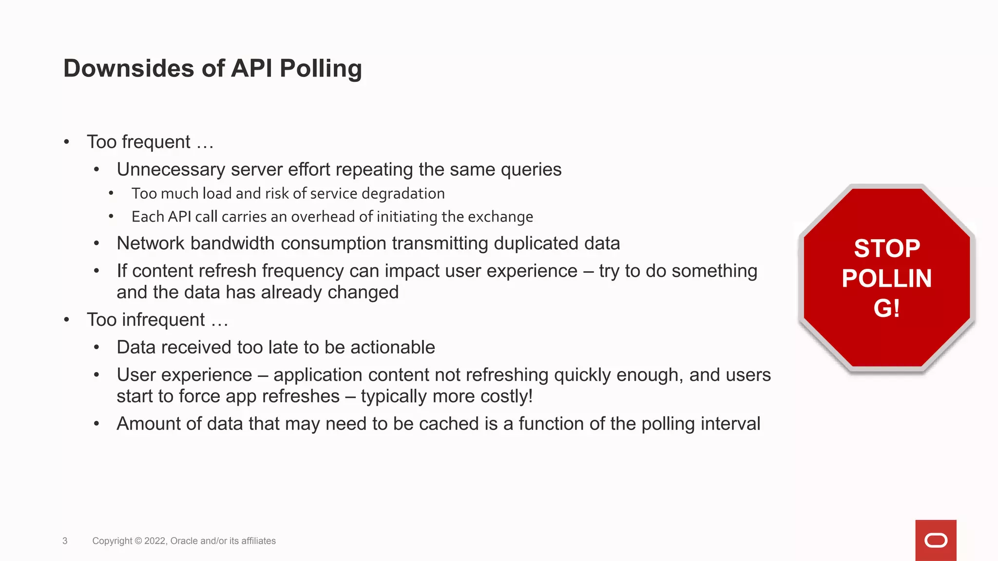 ©Disney (under Fair Use)
Downsides of API Polling
• Too frequent …
• Unnecessary server effort repeating the same queries
• Too much load and risk of service degradation
• Each API call carries an overhead of initiating the exchange
• Network bandwidth consumption transmitting duplicated data
• If content refresh frequency can impact user experience – try to do something
and the data has already changed
• Too infrequent …
• Data received too late to be actionable
• User experience – application content not refreshing quickly enough, and users
start to force app refreshes – typically more costly!
• Amount of data that may need to be cached is a function of the polling interval
3 Copyright © 2022, Oracle and/or its affiliates
STOP
POLLIN
G!
 